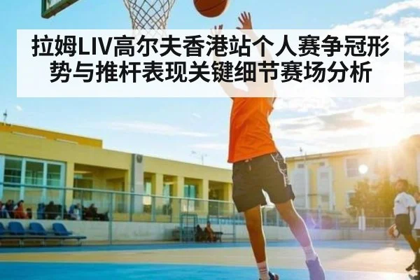 拉姆LIV高尔夫香港站个人赛争冠形势与推杆表现关键细节赛场分析